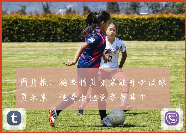 图片报：施洛特贝克家族开会谈球员未来，他哥和他爸参与其中